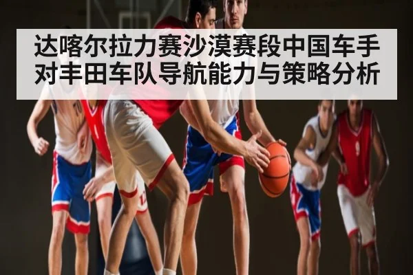 达喀尔拉力赛沙漠赛段中国车手对丰田车队导航能力与策略分析